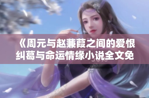 《周元与赵蒹葭之间的爱恨纠葛与命运情缘小说全文免费分享》