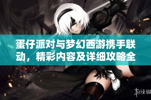 蛋仔派对与梦幻西游携手联动，精彩内容及详细攻略全解析