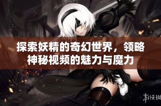 探索妖精的奇幻世界，领略神秘视频的魅力与魔力