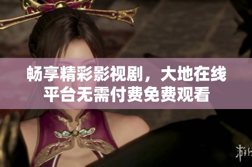 畅享精彩影视剧，大地在线平台无需付费免费观看