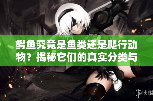 鳄鱼究竟是鱼类还是爬行动物？揭秘它们的真实分类与特征
