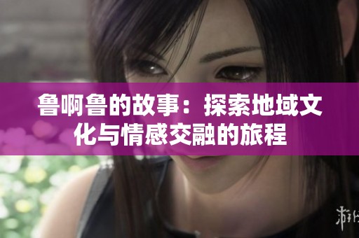 鲁啊鲁的故事：探索地域文化与情感交融的旅程