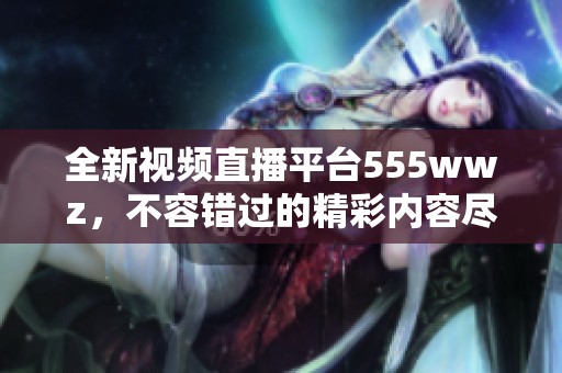 全新视频直播平台555wwz，不容错过的精彩内容尽在其中