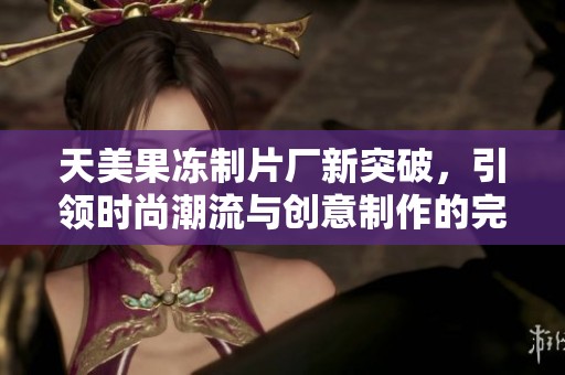 天美果冻制片厂新突破，引领时尚潮流与创意制作的完美结合