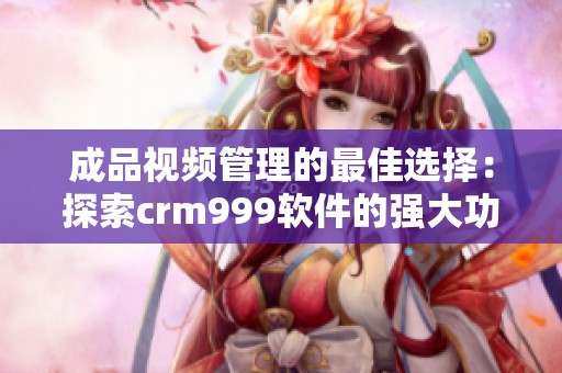 成品视频管理的最佳选择：探索crm999软件的强大功能与优势