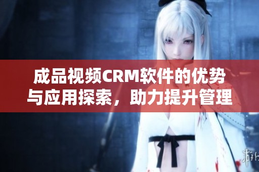 成品视频CRM软件的优势与应用探索，助力提升管理效率
