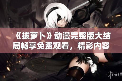 《拔萝卜》动漫完整版大结局畅享免费观看，精彩内容尽在其中
