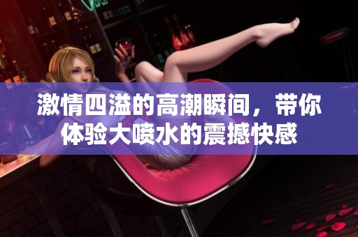 激情四溢的高潮瞬间，带你体验大喷水的震撼快感
