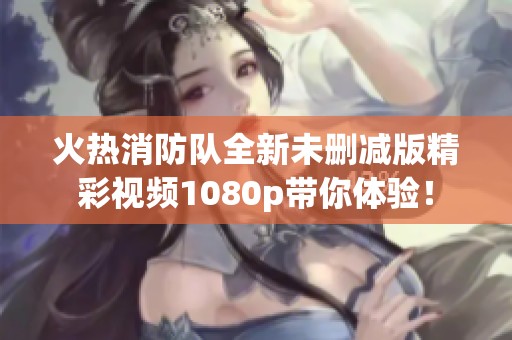 火热消防队全新未删减版精彩视频1080p带你体验！