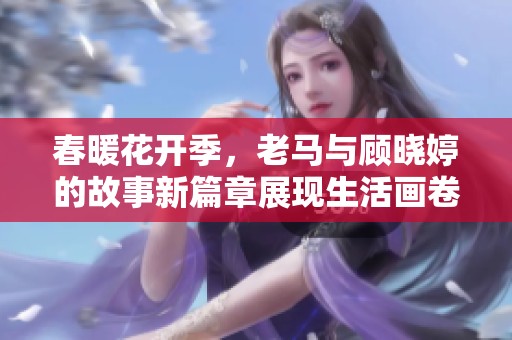 春暖花开季，老马与顾晓婷的故事新篇章展现生活画卷