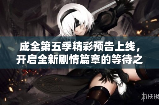 成全第五季精彩预告上线，开启全新剧情篇章的等待之旅