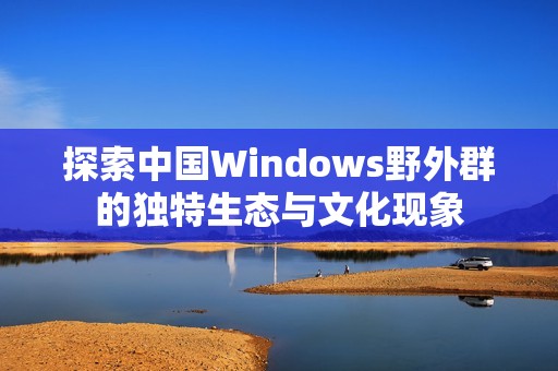 探索中国Windows野外群的独特生态与文化现象