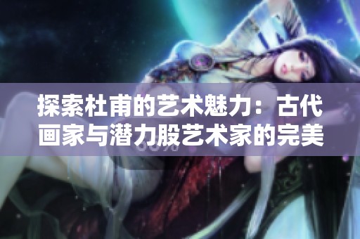 探索杜甫的艺术魅力：古代画家与潜力股艺术家的完美结合