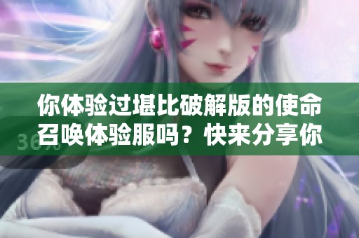 你体验过堪比破解版的使命召唤体验服吗？快来分享你的感受！
