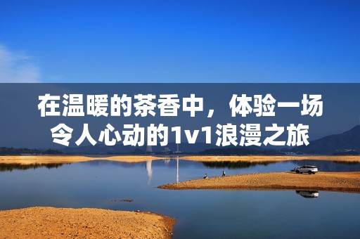 在温暖的茶香中，体验一场令人心动的1v1浪漫之旅