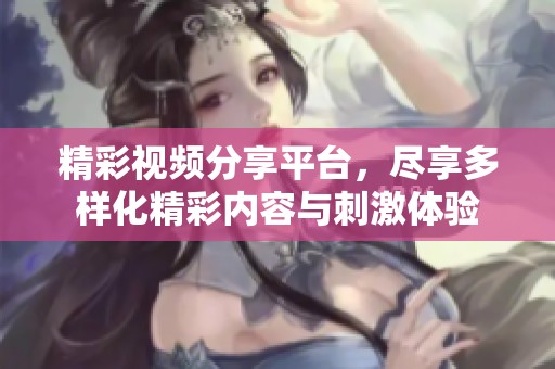 精彩视频分享平台，尽享多样化精彩内容与刺激体验