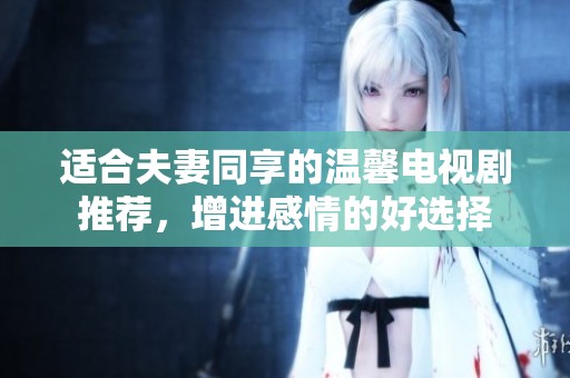 适合夫妻同享的温馨电视剧推荐，增进感情的好选择