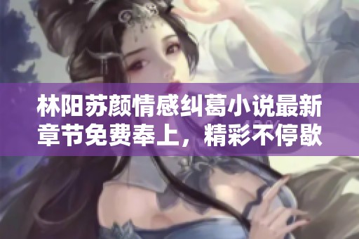 林阳苏颜情感纠葛小说最新章节免费奉上，精彩不停歇