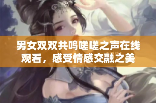 男女双双共鸣嗟嗟之声在线观看，感受情感交融之美