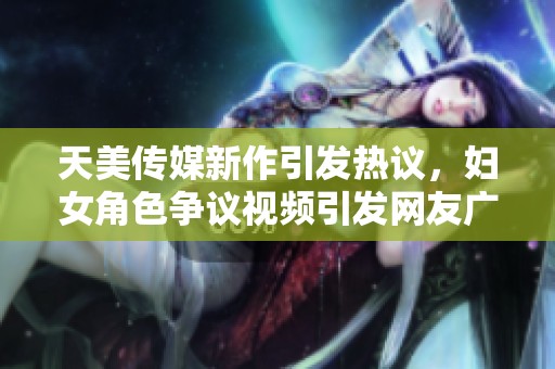 天美传媒新作引发热议，妇女角色争议视频引发网友广泛讨论