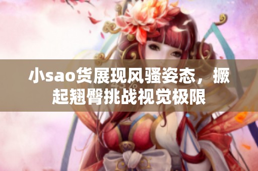 小sao货展现风骚姿态，撅起翘臀挑战视觉极限