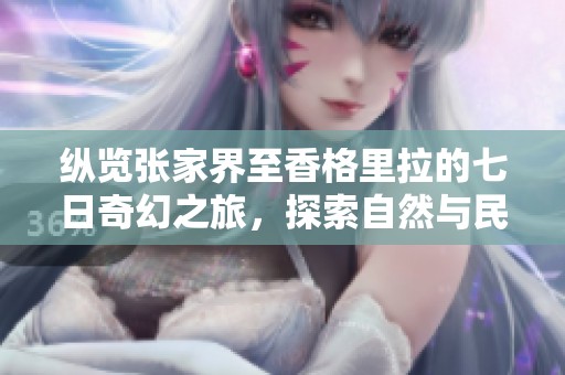纵览张家界至香格里拉的七日奇幻之旅，探索自然与民族文化瑰宝