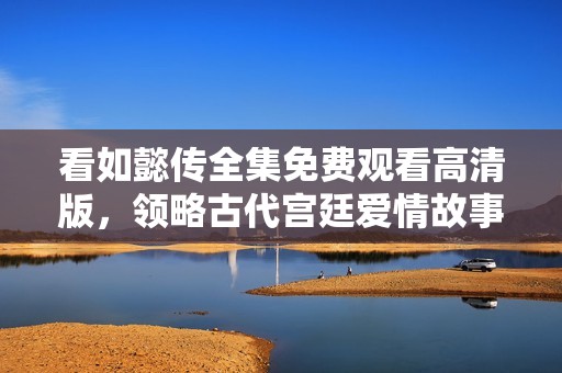 看如懿传全集免费观看高清版，领略古代宫廷爱情故事的魅力