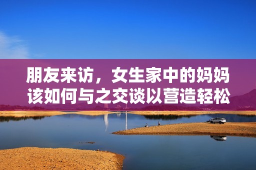 朋友来访，女生家中的妈妈该如何与之交谈以营造轻松氛围