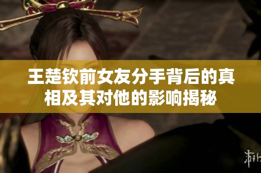 王楚钦前女友分手背后的真相及其对他的影响揭秘