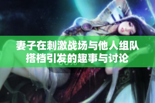 妻子在刺激战场与他人组队搭档引发的趣事与讨论